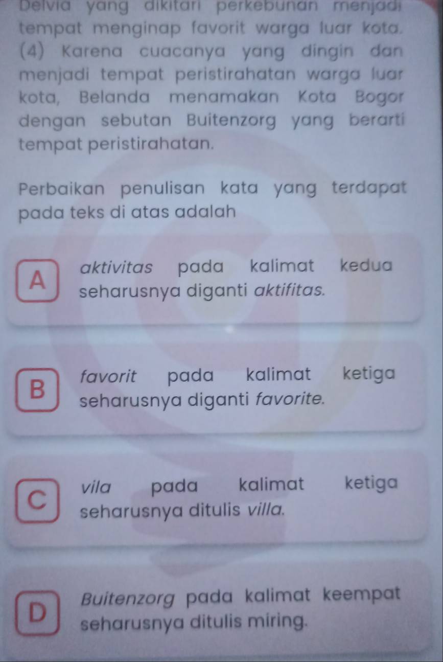 Delvia yang dikitari perkebunán menjadi
tempat menginap favorit warga luar kota.
(4) Karena cuacanya yang dingin dan
menjadi tempat peristirahatan warga luar.
kota, Belanda menamakan Kota Bogor
dengan sebutan Buitenzorg yang berarti
tempat peristirahatan.
Perbaikan penulisan kata yang terdapat
pada teks di atas adalah 
aktivitas pada kalimat kedua
A seharusnya diganti aktifitas.
B favorit pada kalimat ketiga
seharusnya diganti favorite.
vila pada kalimat ketiga
C
seharusnya ditulis villa.
D Buitenzorg pada kalimat keempat
seharusnya ditulis miring.