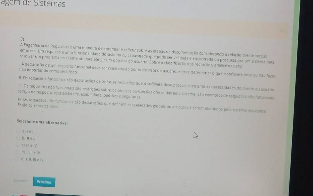 Jagem de Sistemas
3)
A Engenharia de Requisitos e uma maneira de entender e refletir sobre as etapas da documentação considerando a relação cliente versus
empresa. Um requisião e uma funcionalidade do sistema ou capacidade que pode ser validada e encontrada ou possuída por um sistema para
resolver um problema do cliente ou para atingir um objetivo do usuário. Sobre a classificação dos requisitos, analise os itens
1 A declaração de um requisito funcional deve ser realizada do ponto de vista do usuário, e deve determinar o que o software deve ou não fazer,
não importando como sera feiso
II. Os requisitos funcionais são declarações de todas as restrições que o software deve possuir, mediante as necessidades do cliente ou usuário.
II. Os requisitos não funcionais são restrições sobre os serviços ou funções oferecidas pelo sistema. São exemplos de requisitos não funcionais.
tempo de resposta, escalabilidade, usabilidade, padrões e segurança
IV. Os requisitos não funcionais são deciarações que definem as qualidades globais ou atributos a serem atendidos pelo sistema resultante
Estão corretos os itens
Selecione uma alternativa:
a)l eⅡ
b)ⅡeⅢ.
CJ II e IV.
d) I. III e IV.
e) I. II, III e IV
Anterior Próxima