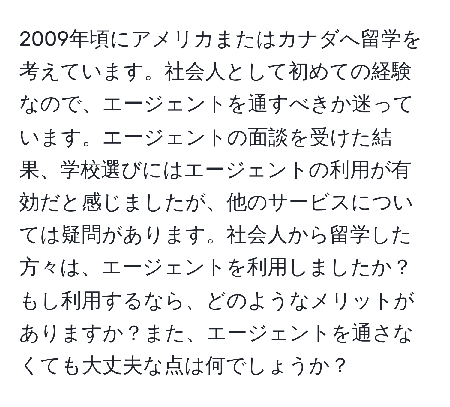 2009年頃にアメリカまたはカナダへ留学を考えています。社会人として初めての経験なので、エージェントを通すべきか迷っています。エージェントの面談を受けた結果、学校選びにはエージェントの利用が有効だと感じましたが、他のサービスについては疑問があります。社会人から留学した方々は、エージェントを利用しましたか？もし利用するなら、どのようなメリットがありますか？また、エージェントを通さなくても大丈夫な点は何でしょうか？