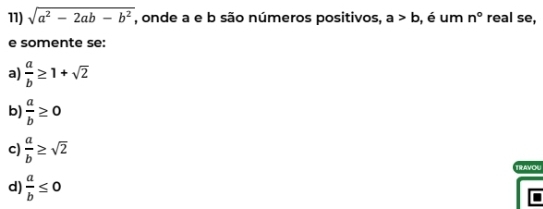 sqrt(a^2-2ab-b^2) , onde a e b são números positivos, a>b , é um n° real se,
e somente se:
a)  a/b ≥ 1+sqrt(2)
b)  a/b ≥ 0
c)  a/b ≥ sqrt(2)
TRAVOU
d)  a/b ≤ 0