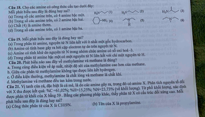 Cho các amine có công thức cấu tạo dưới đây:
Mỗi phát biểu sau đây là đúng hay sai?
(a) Trong số các amine trên, có 4 amine bậc một. H_2Nsim (1) H_2N (2 H_2N (3)
(b) Trong số các amine trên, có 2 amine bậc hai. -NH_2(4) (5) ^-N (6)
(c) Chất (4) là amine thơm. H
(d) Trong số các amine trên, có 1 amine bậc ba.
Câu 19. Mỗi phát biểu sau đây là đúng hay sai?
(a) Trong phân tử amine, nguyên tử N liên kết với ít nhất một gốc hydrocarbon.
(b) Amine có tính base gây ra bởi cặp electron tự do trên nguyêı tử N.
(c) Amine có tính khử do nguyên tử N trong nhóm chức amine có số oxi hoá -3.
(d) Trong phân tử amine bậc một có một nguyên tử N liên kết với chỉ một nguyên tử H.
Câu 20. Phát biểu nào sau đây về methylamine và methane là đúng?
a. Trong cùng điều kiện về áp suất, nhiệt độ sôi của methylamine cao hơn của methane.
b. Giữa các phân tử methylamine không tạo được liên kết hydrogen.
c. Ở điều kiện thường, methylamine là chất lỏng và methane là chất khí.
d. Methylamine và methane đều tan kém trong nước.
Câu 21. Vị tanh của cá, đặc biệt là cá mè, là do các amine gây ra, trong đó có amine X. Phân tích nguyên tố đối
với X thu được kết quả: % C=61,02% ;% F=61,02% ;% H=15,25% ;% N=23 (về khối lượng). Từ phổ khối lượng, xác định
được phân tử khối của X bằng 59 . Bằng các phương pháp khác, thẩy phân tử X có cấu trúc đối xứng cao. Mỗi
phát biểu sau đây là đúng hay sai?
(a) Công thức phân tử của X là C3H9N. (b) Tên của X là propylamine.