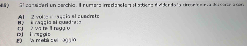 Si consideri un cerchio. Il numero irrazionale π si ottiene dividendo la circonferenza del cerchio per:
A) 2 volte il raggio al quadrato
B) il raggio al quadrato
C) 2 volte il raggio
D) il raggio
E) la metà del raggio