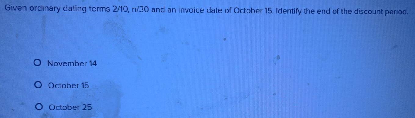 Given ordinary dating terms 2/10, n/30 and an invoice date of October 15. Identify the end of the discount period.
November 14
October 15
October 25