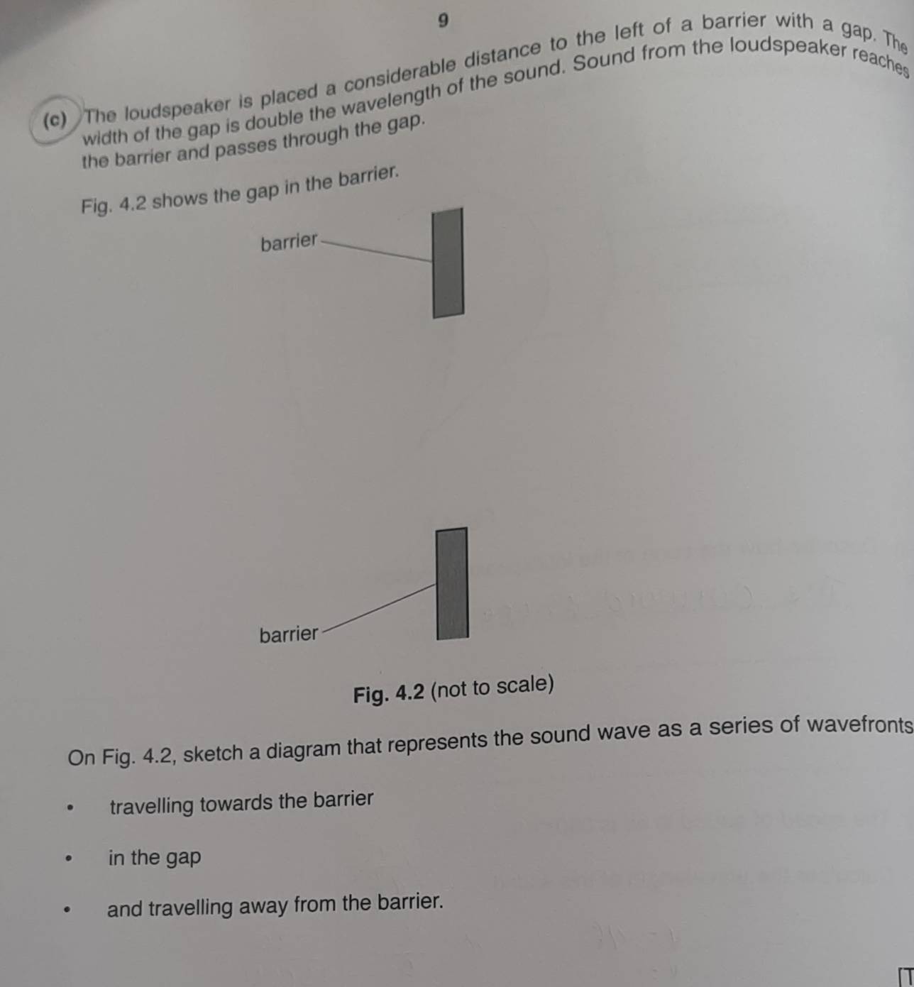 9 
(c) The loudspeaker is placed a considerable distance to the left of a barrier with a gap. The 
width of the gap is double the wavelength of the sound. Sound from the loudspeaker reaches 
the barrier and passes through the gap. 
Fig. 4.2 shows the gap in the barrier. 
barrier 
barrier 
Fig. 4.2 (not to scale) 
On Fig. 4.2, sketch a diagram that represents the sound wave as a series of wavefronts 
travelling towards the barrier 
in the gap 
and travelling away from the barrier.