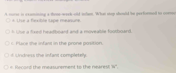 A nurse is examining a three-week-old infant. What step should be performed to correc
a. Use a flexible tape measure.
b. Use a fixed headboard and a moveable footboard.
c. Place the infant in the prone position.
d. Undress the infant completely.
e Record the measurement to the nearest ¼".