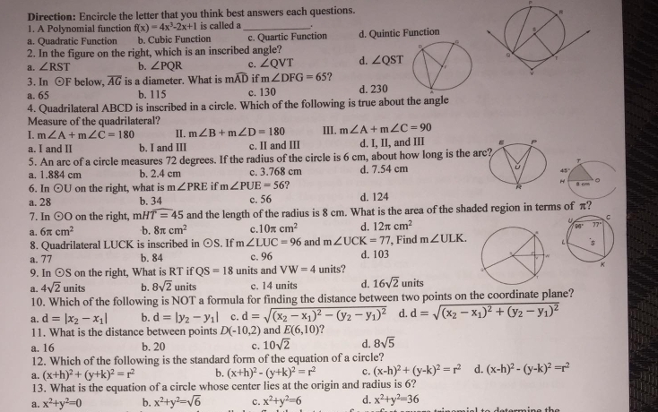 Direction: Encircle the letter that you think best answers each questions. 
1. A Polynomial function f(x)=4x^3-2x+1 is called a_ .
a. Quadratic Function b. Cubic Function c. Quartic Function d. Quintic Function
2. In the figure on the right, which is an inscribed angle?
a. ∠ RST b. ∠ PQR c. ∠ QVT d. ∠ QST
3. In odot F below, overline AG is a diameter. What is mwidehat AD if m∠ DFG=65 ?
a. 65 b. 115 c. 130 d. 230
4. Quadrilateral ABCD is inscribed in a circle. Which of the following is true about the angle
Measure of the quadrilateral?
I. m∠ A+m∠ C=180 II. m∠ B+m∠ D=180 III. m∠ A+m∠ C=90
a. I and II b. I and III c. II and III d. I, II, and III 
5. An arc of a circle measures 72 degrees. If the radius of the circle is 6 cm, about how long is the
a. 1.884 cm b. 2.4 cm c. 3.768 cm d. 7.54 cm
6. In odot U on the right, what is m∠ PRE if m∠ PUE=56
a. 28 b. 34 c. 56 d. 124
7. In odot O on the right, mHoverline T=45 and the length of the radius is 8 cm. What is the area of the shaded region in terms of π 2
d. 12π cm^2
a. 6π cm^2 b. 8π cm^2 c. 10π cm^2 and m∠ UCK=77 ', Find m∠ ULK.
8. Quadrilateral LUCK is inscribed in odot S. If m∠ LUC=96
a. 77 b. 84 c. 96 d. 103
9. In odot S on the right, What is RT if QS=18 units and VW=4 units?
a. 4sqrt(2) units b. 8sqrt(2) units c. 14 units d. 16sqrt(2)units
10. Which of the following is NOT a formula for finding the distance between two points on the coordinate plane?
a. d=|x_2-x_1| b. d=|y_2-y_1| c. d=sqrt((x_2)-x_1)^2-(y_2-y_1)^2 d. d=sqrt((x_2)-x_1)^2+(y_2-y_1)^2
11. What is the distance between points D(-10,2) and E(6,10)
a. 16 b. 20 c. 10sqrt(2) d. 8sqrt(5)
12. Which of the following is the standard form of the equation of a circle?
a. (x+h)^2+(y+k)^2=r^2 b. (x+h)^2-(y+k)^2=r^2 c. (x-h)^2+(y-k)^2=r^2 d. (x-h)^2-(y-k)^2=r^2
13. What is the equation of a circle whose center lies at the origin and radius is 6?
a. x^2+y^2=0 b. x^2+y^2=sqrt(6) c. x^2+y^2=6 d. x^2+y^2=36