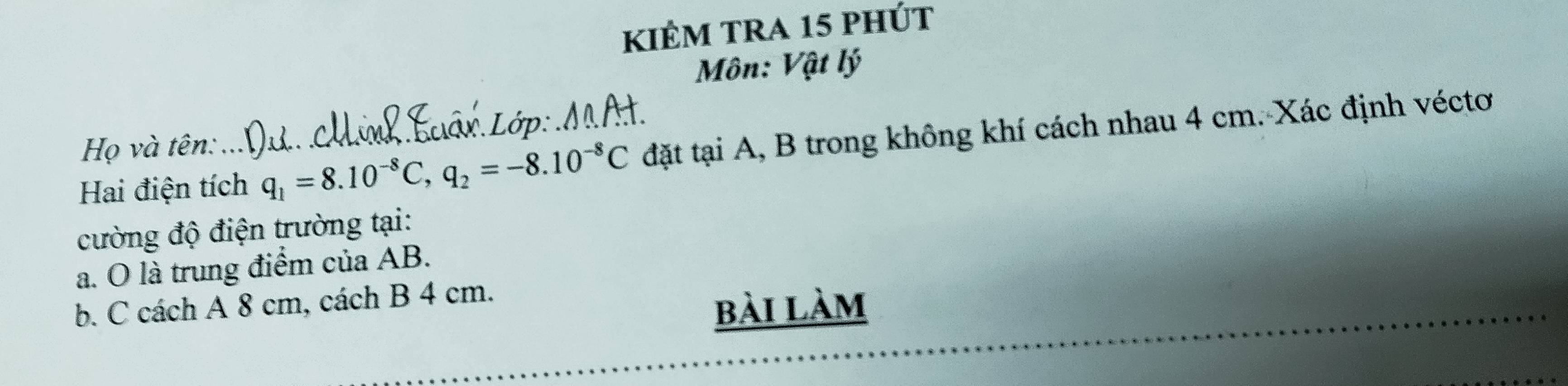 kiêm tra 15 phút 
Môn: Vật lý 
Họ và tên: . Lớp: MAH 
Hai điện tích q_1=8.10^(-8)C, q_2=-8.10^(-8)C đặt tại A, B trong không khí cách nhau 4 cm. Xác định véctơ 
cường độ điện trường tại: 
a. O là trung điểm của AB. 
b. C cách A 8 cm, cách B 4 cm. 
bài làm