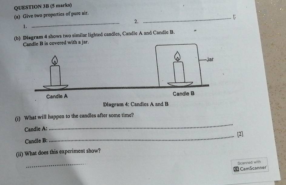 Give two properties of pure air. 
_【 
2. 
1. 
_ 
(b) Diagram 4 shows two similar lighted candles, Candle A and Candle B. , 
is covered with a jar. 
Diagram 4: Candles A and B 
(i) What will happen to the candles after some time? 
Candle A: 
_ 
_[2] 
Candle B: 
(ii) What does this experiment show? 
_ 
Scanned with 
CamScanner