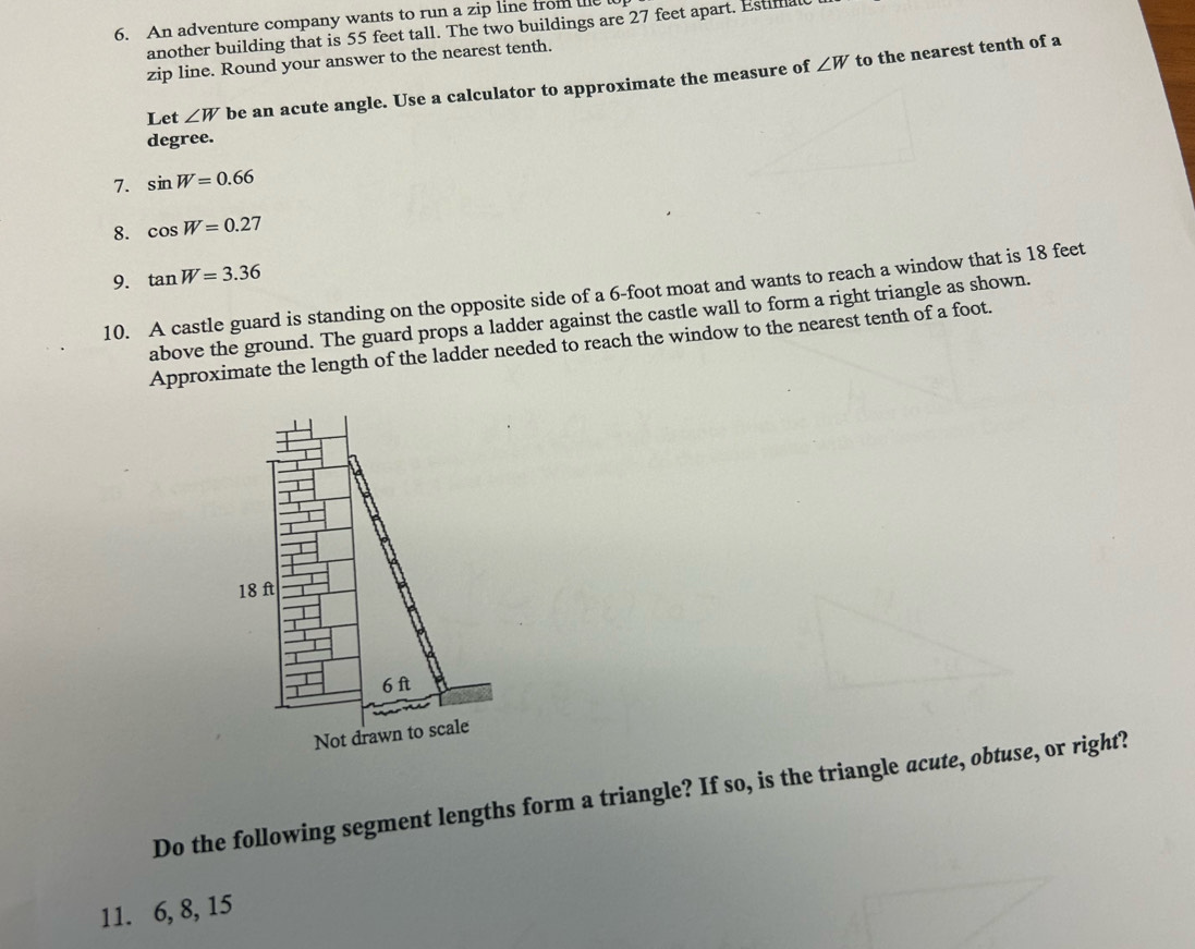 An adventure company wants to run a zip line from tet 
another building that is 55 feet tall. The two buildings are 27 feet apart. Estimal 
zip line. Round your answer to the nearest tenth.
∠ W
Let ∠ W be an acute angle. Use a calculator to approximate the measure of to the nearest tenth of a
degree. 
7. sin W=0.66
8. cos W=0.27
9. tan W=3.36
10. A castle guard is standing on the opposite side of a 6-foot moat and wants to reach a window that is 18 feet
above the ground. The guard props a ladder against the castle wall to form a right triangle as shown. 
Approximate the length of the ladder needed to reach the window to the nearest tenth of a foot. 
Do the following segment lengths form a triangle? If so, is the triangle acute, obtuse, or right? 
11. 6, 8, 15