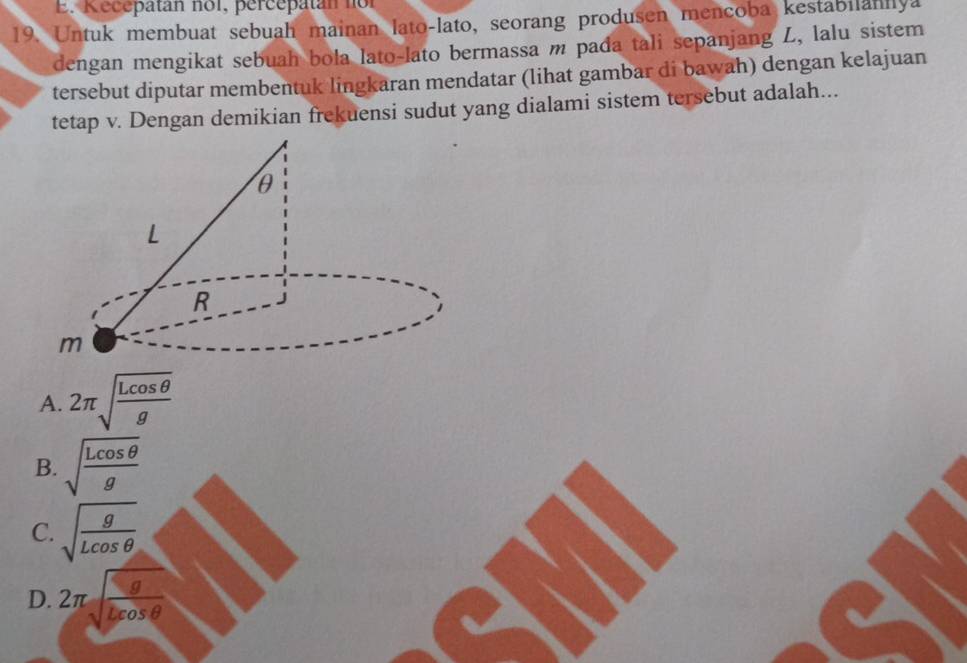 Kecepatan nol, percepatan nor
19. Untuk membuat sebuah mainan lato-lato, seorang produsen mencoba kestabilahilya
dengan mengikat sebuah bola lato-lato bermassa m pada tali sepanjang L, lalu sistem
tersebut diputar membentuk lingkaran mendatar (lihat gambar di bawah) dengan kelajuan
tetap v. Dengan demikian frekuensi sudut yang dialami sistem tersebut adalah...
A. 2π sqrt(frac Lcos θ )g
B. sqrt(frac Lcos θ )g
C. sqrt(frac g)Lcos θ 
D. 2π sqrt(frac g)lcos θ 