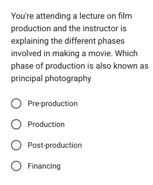 You're attending a lecture on film
production and the instructor is
explaining the different phases
involved in making a movie. Which
phase of production is also known as
principal photography
Pre-production
Production
Post-production
Financing