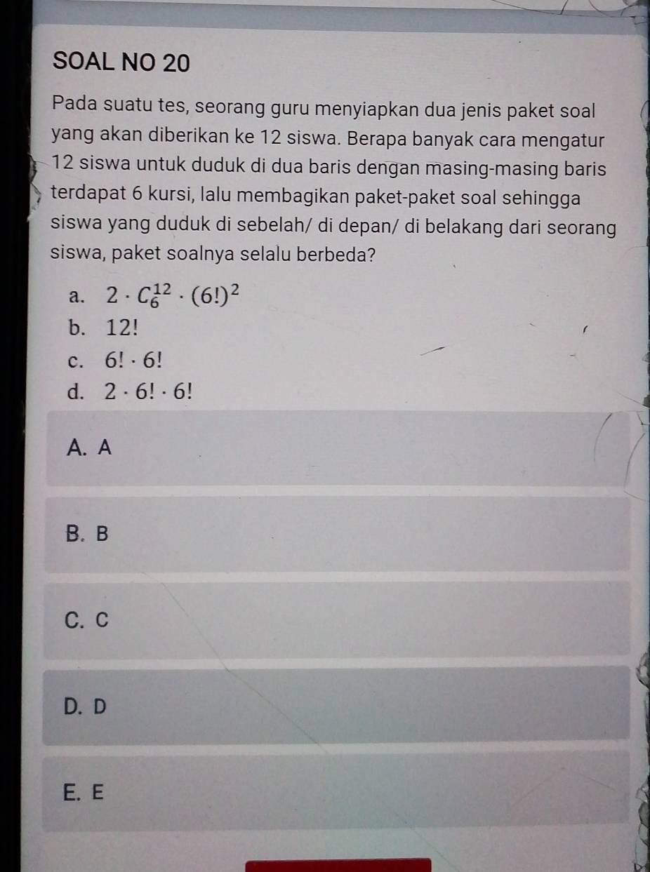 SOAL NO 20
Pada suatu tes, seorang guru menyiapkan dua jenis paket soal
yang akan diberikan ke 12 siswa. Berapa banyak cara mengatur
12 siswa untuk duduk di dua baris dengan masing-masing baris
terdapat 6 kursi, lalu membagikan paket-paket soal sehingga
siswa yang duduk di sebelah/ di depan/ di belakang dari seorang
siswa, paket soalnya selalu berbeda?
a. 2· C_6^((12)· (6!)^2)
b. 12!
C. 6!· 6!
d. 2· 6!· 6!
A. A
B. B
C. C
D. D
E. E