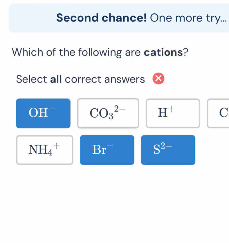 Second chance! One more try...
Which of the following are cations?
Select all correct answers
OH
CO_3^((2-)
H^+)
C
NH_4^(+ Br^-)
S^(2-)