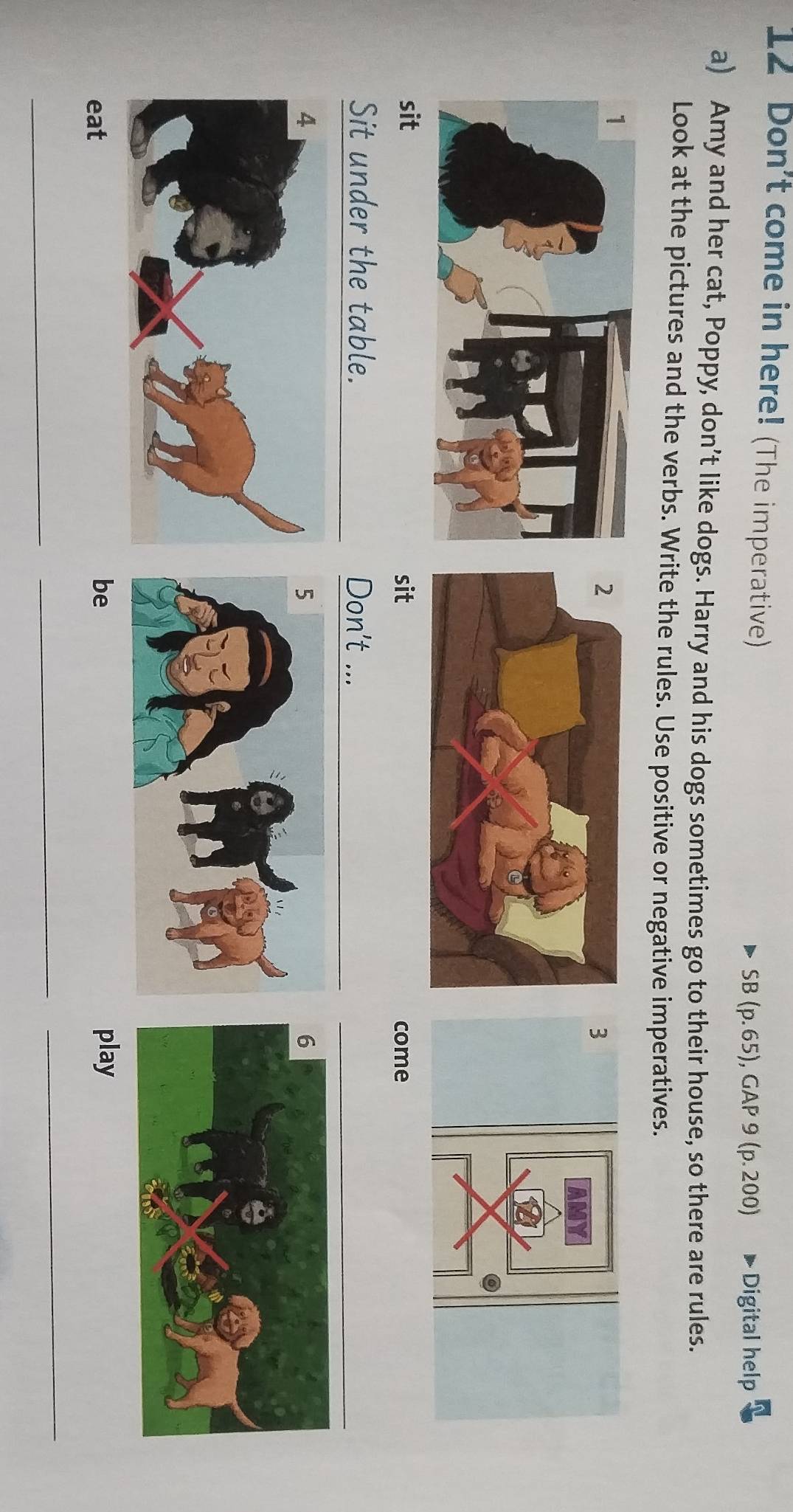 Don't come in here! (The imperative) 
SB (p. 65), GAP 9 (p. 200) Digital help 
a) Amy and her cat, Poppy, don’t like dogs. Harry and his dogs sometimes go to their house, so there are rules. 
Look at the pictures and the verbs. Write the rules. Use positive or negative imperatives. 
3 
sit sit come 
Sit under the table. Don't ... 
eat 
be play 
_ 
_ 
_