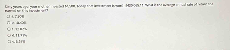 Sixty years ago, your mother invested $4,500. Today, that investment is worth $430,065.11. What is the average annual rate of return she
earned on this investment?
a. 7.90%
b. 10.40%
c. 12.02%
d. 11.71%
e. 6.67%