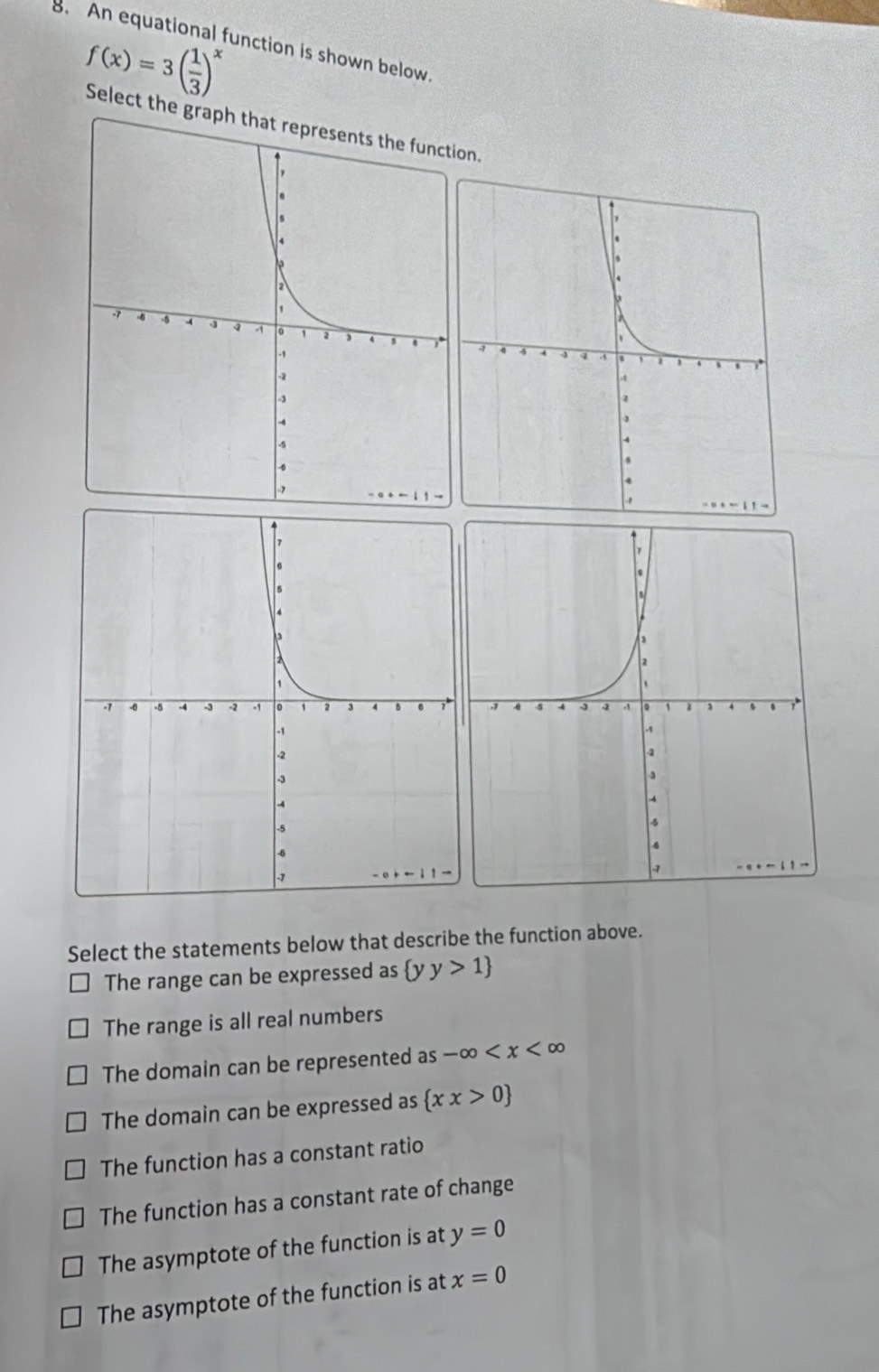 An equational function is shown below
f(x)=3( 1/3 )^x
Select the graph that represents the function.
Select the statements below that describe the function above.
The range can be expressed as  yy>1
The range is all real numbers
The domain can be represented as as-∈fty
The domain can be expressed as  xx>0
The function has a constant ratio
The function has a constant rate of change
The asymptote of the function is at y=0
The asymptote of the function is at x=0