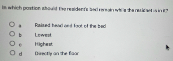 In which postion should the resident's bed remain while the residnet is in it?
a Raised head and foot of the bed
b Lowest
c Highest
d Directly on the floor