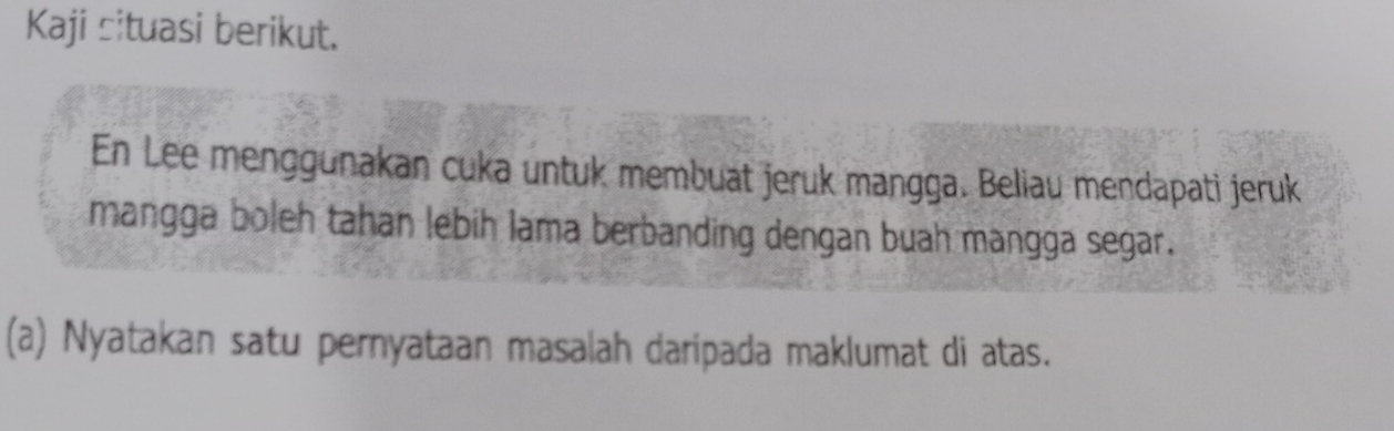 Kaji situasi berikut. 
En Lee menggunakan cuka untuk membuat jeruk mangga. Beliau mendapati jeruk 
mangga boleh tahan lebih lama berbanding dengan buah mangga segar. 
(a) Nyatakan satu pernyataan masalah daripada maklumat di atas.