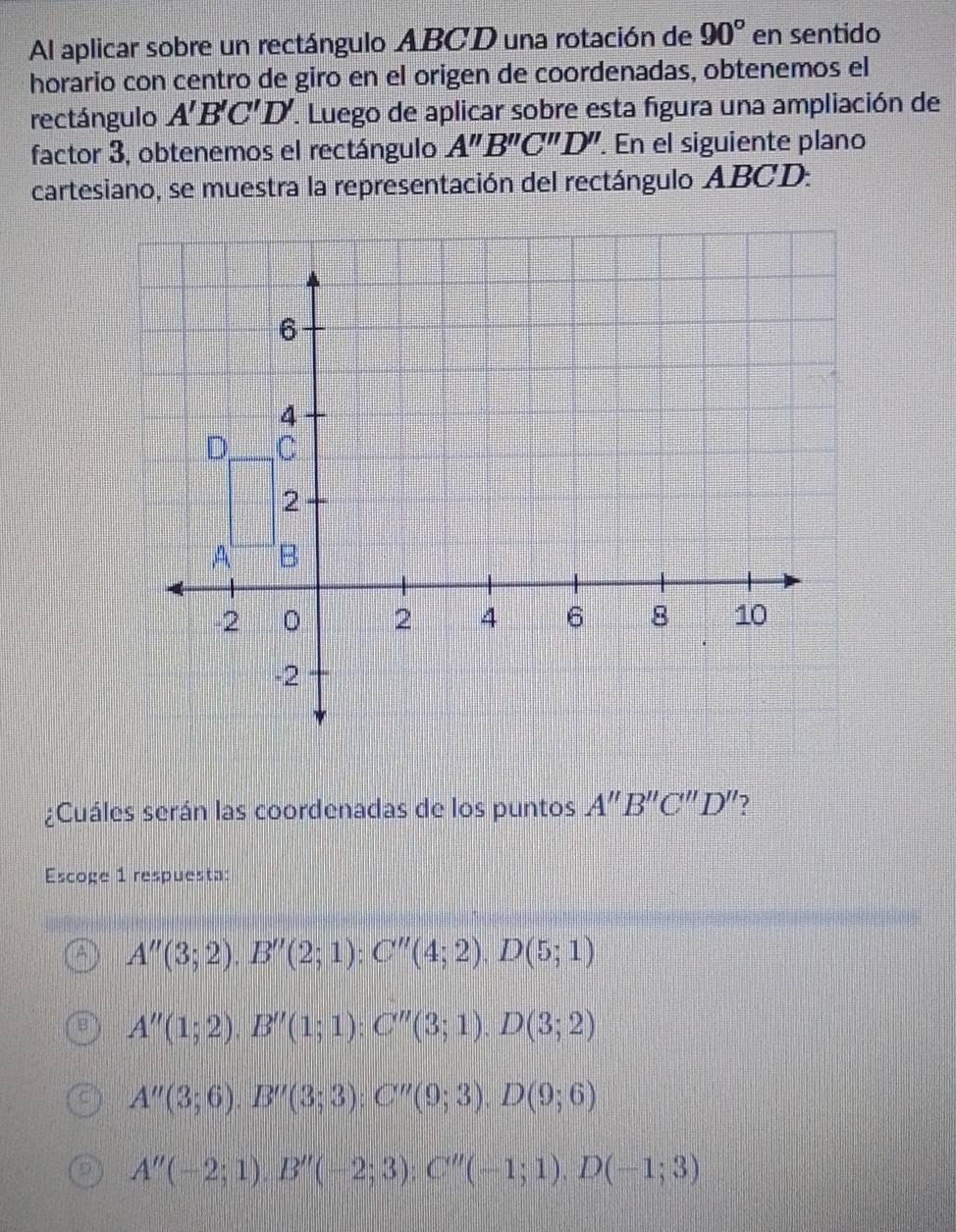 Al aplicar sobre un rectángulo ABCD una rotación de 90° en sentido
horario con centro de giro en el origen de coordenadas, obtenemos el
rectángulo A'B'C'D'. Luego de aplicar sobre esta figura una ampliación de
factor 3, obtenemos el rectángulo A''B''C''D'' En el siguiente plano
cartesiano, se muestra la representación del rectángulo ABCD.
¿Cuáles serán las coordenadas de los puntos A''B''C''D'' 2
Escoge 1 respuesta:
A''(3;2). B''(2;1):C''(4;2). D(5;1)
A''(1;2). B''(1;1) : C''(3;1). D(3;2)
A''(3;6). B''(3;3); C''(9;3). D(9;6)
A''(-2;1). B''(-2;3); C''(-1;1). D(-1;3)