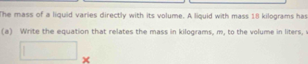 The mass of a liquid varies directly with its volume. A liquid with mass 18 kilograms has 
(a) Write the equation that relates the mass in kilograms, m, to the volume in liters,