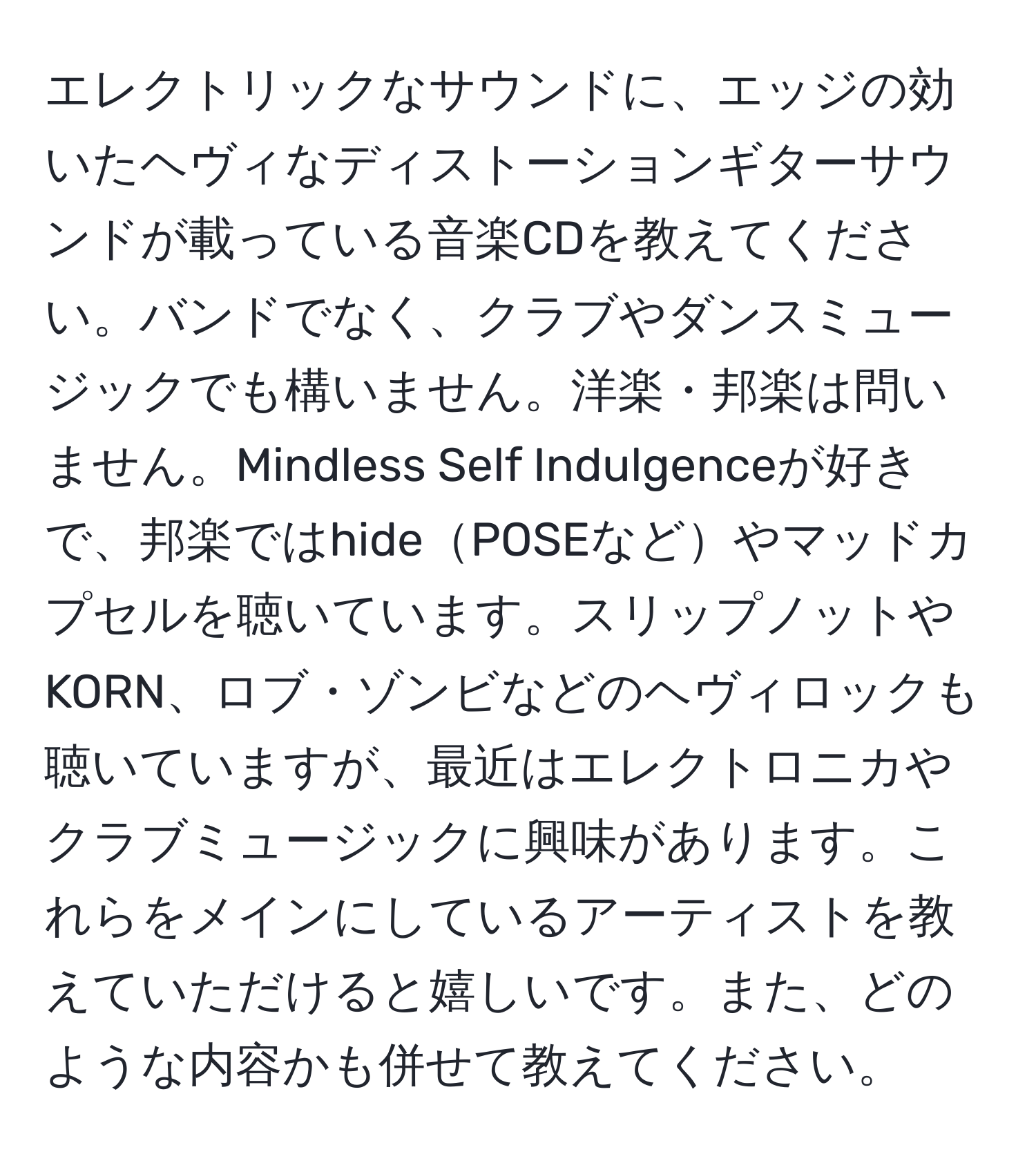 エレクトリックなサウンドに、エッジの効いたヘヴィなディストーションギターサウンドが載っている音楽CDを教えてください。バンドでなく、クラブやダンスミュージックでも構いません。洋楽・邦楽は問いません。Mindless Self Indulgenceが好きで、邦楽ではhidePOSEなどやマッドカプセルを聴いています。スリップノットやKORN、ロブ・ゾンビなどのヘヴィロックも聴いていますが、最近はエレクトロニカやクラブミュージックに興味があります。これらをメインにしているアーティストを教えていただけると嬉しいです。また、どのような内容かも併せて教えてください。