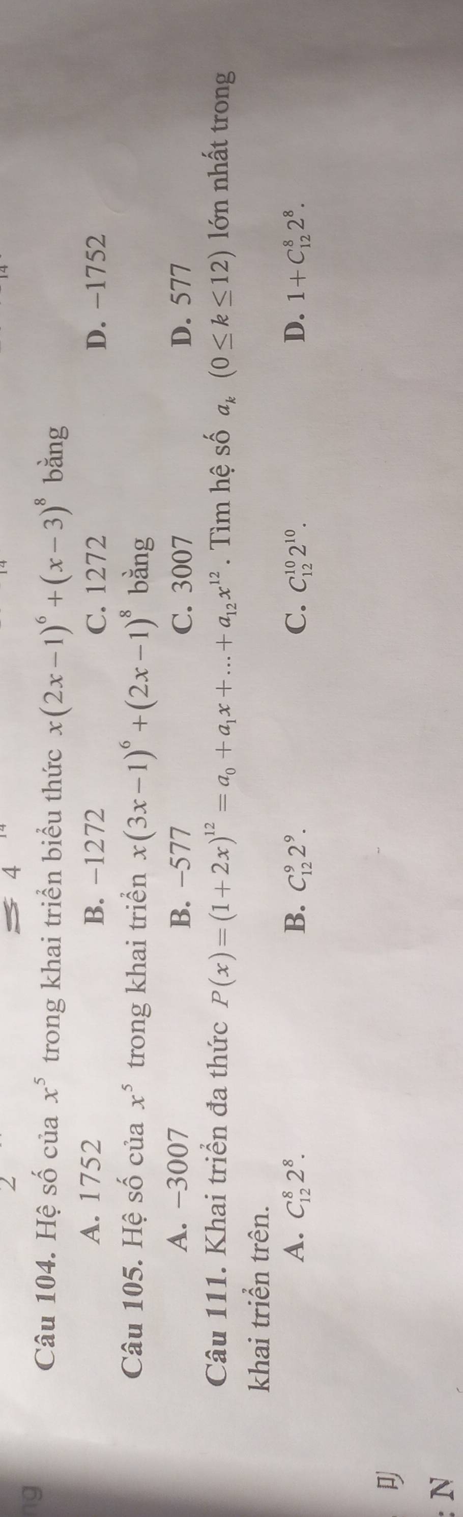 ng
Câu 104. Hệ số của x^5 trong khai triển biểu thức x(2x-1)^6+(x-3)^8 bằng
A. 1752 B. −1272 C. 1272 D. -1752
Câu 105. Hệ số của x^5 trong khai triển x(3x-1)^6+(2x-1)^8 bằng
A. -3007 B. −577 C. 3007 D. 577
Câu 111. Khai triển đa thức P(x)=(1+2x)^12=a_0+a_1x+...+a_12x^(12). Tìm hệ số a_k(0≤ k≤ 12) lớn nhất trong
khai triển trên.
A. C_(12)^82^8. B. C_(12)^92^9. C. C_(12)^(10)2^(10). D. 1+C_(12)^82^8. 
N