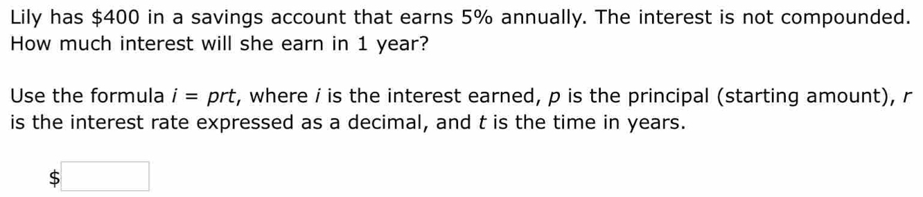 Lily has $400 in a savings account that earns 5% annually. The interest is not compounded. 
How much interest will she earn in 1 year? 
Use the formula i= prt, where i is the interest earned, p is the principal (starting amount), r
is the interest rate expressed as a decimal, and t is the time in years.
$ x_ □ /□  