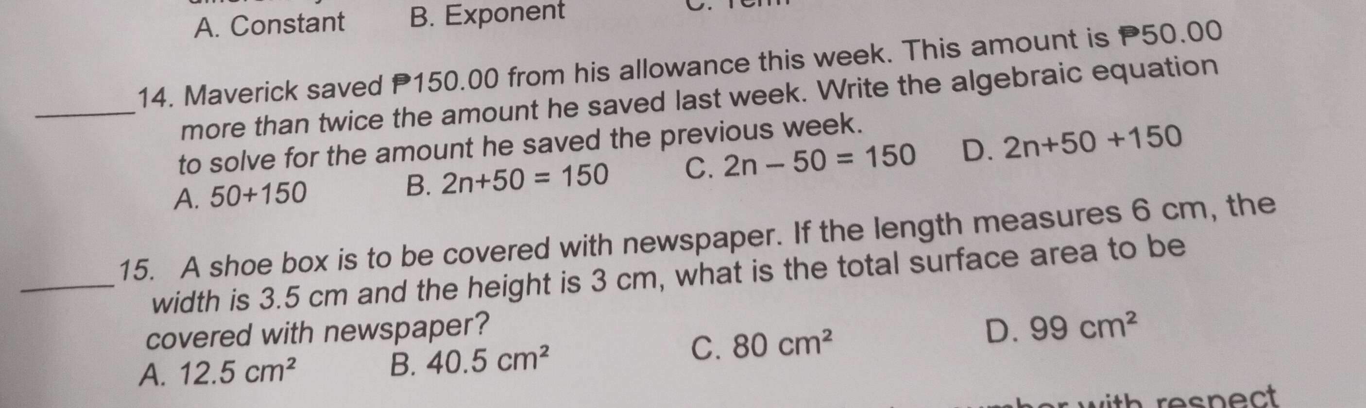 A. Constant B. Exponent
14. Maverick saved P150.00 from his allowance this week. This amount is P50.00
_more than twice the amount he saved last week. Write the algebraic equation
to solve for the amount he saved the previous week.
A. 50+150
B. 2n+50=150 C. 2n-50=150 D. 2n+50+150
15. A shoe box is to be covered with newspaper. If the length measures 6 cm, the
_width is 3.5 cm and the height is 3 cm, what is the total surface area to be
covered with newspaper? D. 99cm^2
A. 12.5cm^2
B. 40.5cm^2 C. 80cm^2
th respect