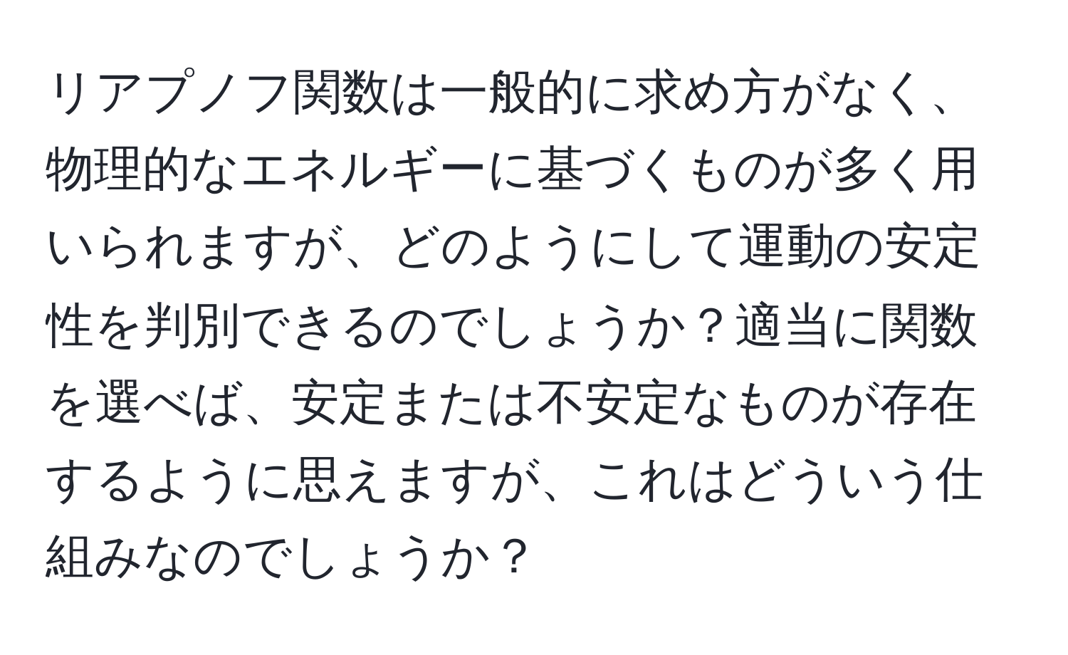 リアプノフ関数は一般的に求め方がなく、物理的なエネルギーに基づくものが多く用いられますが、どのようにして運動の安定性を判別できるのでしょうか？適当に関数を選べば、安定または不安定なものが存在するように思えますが、これはどういう仕組みなのでしょうか？