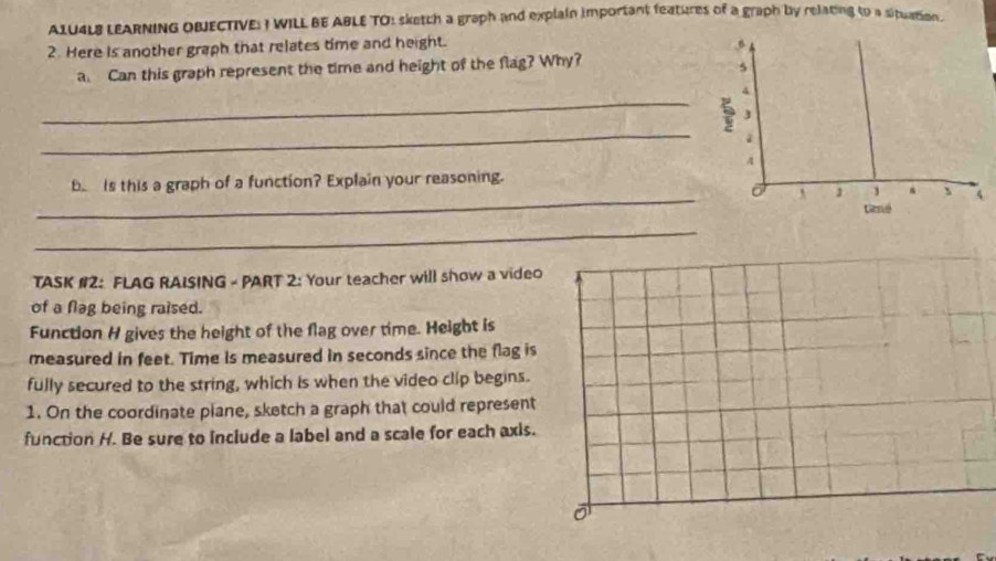 A1U4LB LEARNING OBJECTIVE: I WILL BE ABLE TO: sketch a graph and explain important features of a graph by relating to a situation. 
2. Here Is another graph that relates time and height. 
a. Can this graph represent the time and height of the flag? Why? 
_ 
_ 
_ 
B Is this a graph of a function? Explain your reasoning. 
_ 
TASK #2: FLAG RAISING - PART 2: Your teacher will show a video 
of a flag being raised. 
Function H gives the height of the flag over time. Height is 
measured in feet. Time is measured in seconds since the flag is 
fully secured to the string, which is when the video clip begins. 
1. On the coordinate plane, sketch a graph that could represent 
function H. Be sure to include a label and a scale for each axis.