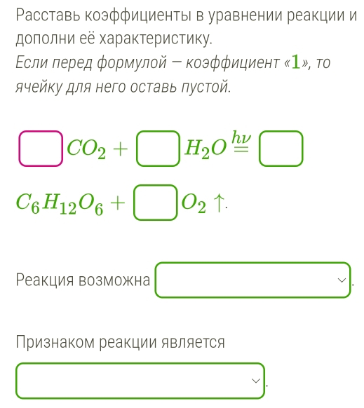 Расставь коэффициенты в уравнении реакции и 
дополни её характеристику. 
Εсли леред φормулой - коэфφициент
□ CO_2+□ H_2Oxlongequal hnu □
C_6H_12O_6+□ O_2uparrow. 
Реакция возможна □ □  □
Признаком реакции является