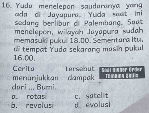 Yuda menelepon saudaranya yang
ada di Jayapura. Yuda saat ini
sedang berlibur di Palembang. Saat
menelepon, wilayah Jayapura sudah
memasuki pukul 18.00. Sementara itu,
di tempat Yuda sekarang masih pukul
16.00.
Cerita tersebut Soal Higher Order
menunjukkan dampak Thinking Skills
dari ... Bumi.
a. rotasi c. satelit
b. revolusi d. evolusi