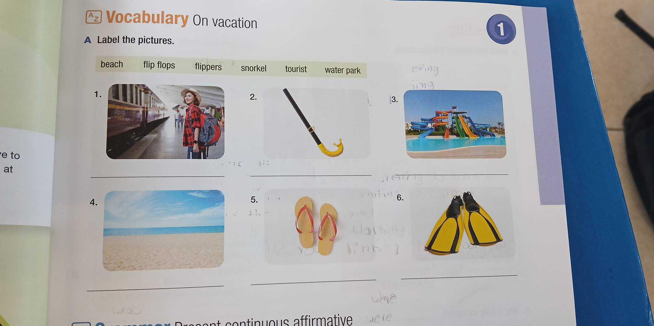 Vocabulary On vacation
1
A Label the pictures.
beach flip flops flippers snorkel tourist water park
1.
2
3
e to
__
at
_
4.
5.
6
_
_
_
ant continuous affirmative