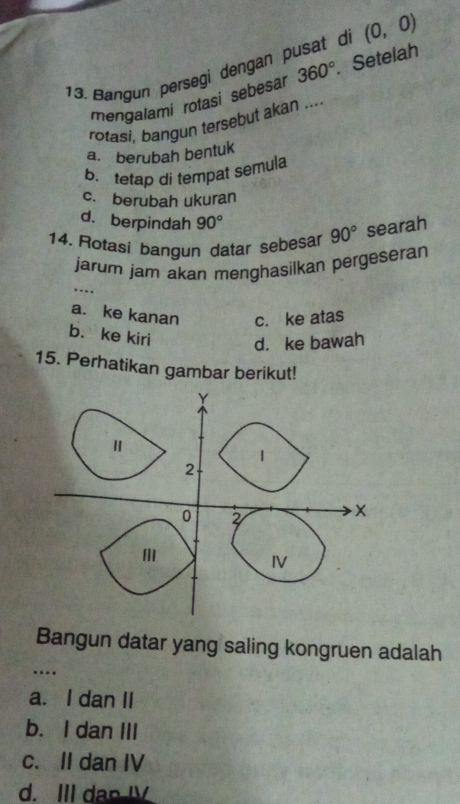 Bangun persegi dengan pusat de (0,0)
mengalami rotasi sebesar 360° Setelah
rotasi, bangun tersebut akan ....
a. berubah bentuk
b. tetap di tempat semula
c. berubah ukuran
d. berpindah 90°
14. Rotasi bangun datar sebesar 90° searah
jarum jam akan menghasilkan pergeseran
…._
a. ke kanan c. ke atas
b. ke kiri d. ke bawah
15. Perhatikan gambar berikut!
Bangun datar yang saling kongruen adalah
_…
a. I dan II
b. I dan III
c. II dan IV
d. III dan I