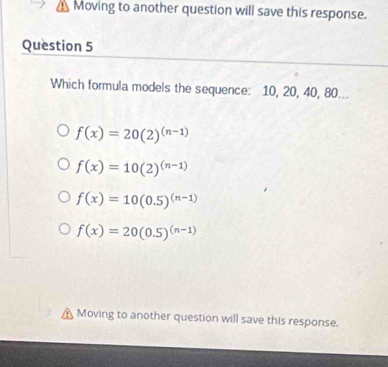 Moving to another question will save this response.
Question 5
Which formula models the sequence: 10, 20, 40, 80...
f(x)=20(2)^(n-1)
f(x)=10(2)^(n-1)
f(x)=10(0.5)^(n-1)
f(x)=20(0.5)^(n-1)
Moving to another question will save this response.