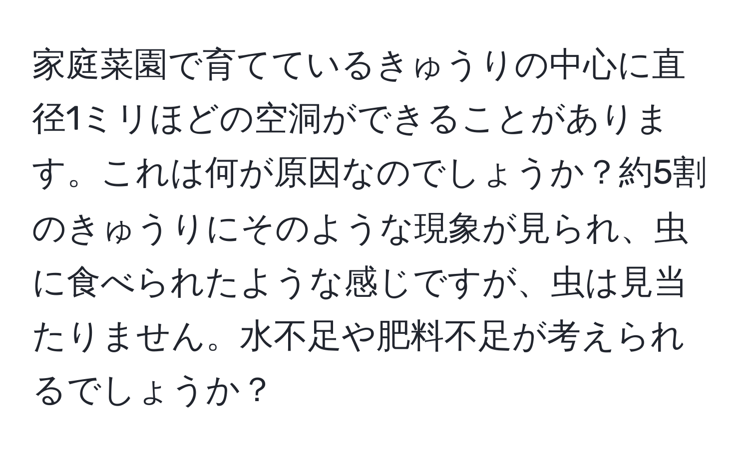 家庭菜園で育てているきゅうりの中心に直径1ミリほどの空洞ができることがあります。これは何が原因なのでしょうか？約5割のきゅうりにそのような現象が見られ、虫に食べられたような感じですが、虫は見当たりません。水不足や肥料不足が考えられるでしょうか？