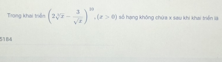 Trong khai triển (2sqrt[3](x)- 3/sqrt(x) )^10, (x>0) số hạng không chứa x sau khi khai triển là 
5184