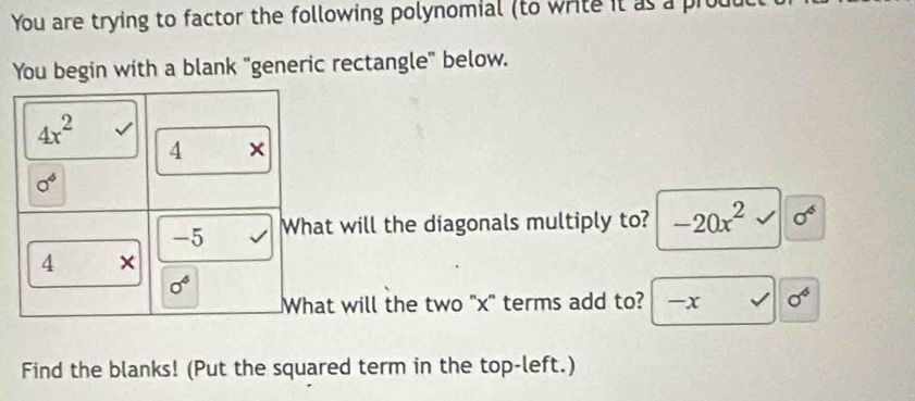 You are trying to factor the following polynomial (to write it as a prod 
You begin with a blank "generic rectangle" below.
4x^2
4 ×
0^4
-5 What will the diagonals multiply to? -20x^2 sigma^6
4 ×
0^4
What will the two "x" terms add to? -x sigma^6
Find the blanks! (Put the squared term in the top-left.)