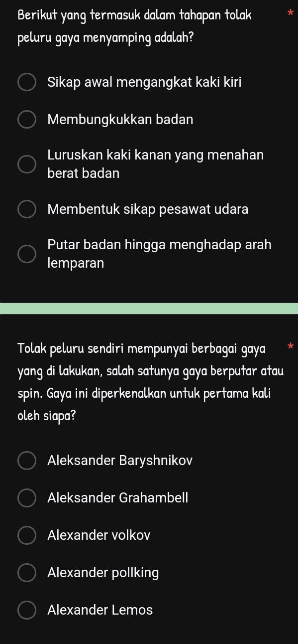 Berikut yang termasuk dalam tahapan tolak
peluru gaya menyamping adalah?
Sikap awal mengangkat kaki kiri
Membungkukkan badan
Luruskan kaki kanan yang menahan
berat badan
Membentuk sikap pesawat udara
Putar badan hingga menghadap arah
lemparan
Tolak peluru sendiri mempunyai berbagai gaya
yang di lakukan, salah satunya gaya berputar atau
spin. Gaya ini diperkenalkan untuk pertama kali
oleh siapa?
Aleksander Baryshnikov
Aleksander Grahambell
Alexander volkov
Alexander pollking
Alexander Lemos