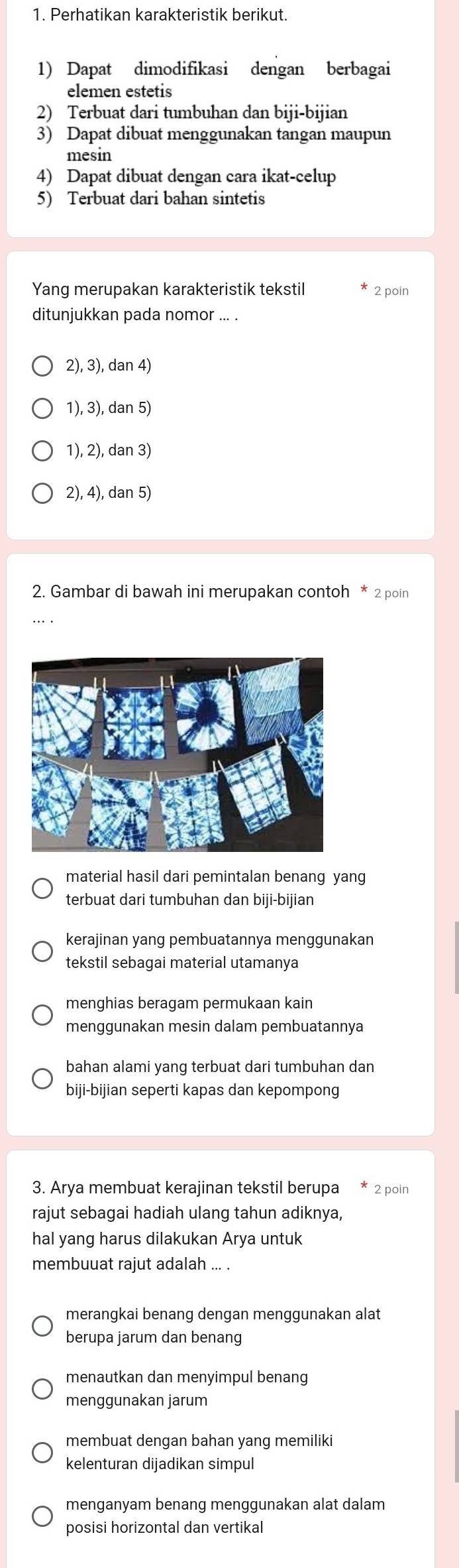 Perhatikan karakteristik berikut.
1) Dapat dimodifikasi dengan berbagai
elemen estetis
2) Terbuat dari tumbuhan dan biji-bijian
3) Dapat dibuat menggunakan tangan maupun
mesin
4) Dapat dibuat dengan cara ikat-celup
5) Terbuat dari bahan sintetis
Yang merupakan karakteristik tekstil 2 poin
ditunjukkan pada nomor ... .
2), 3), dan 4)
1), 3), dan 5)
1), 2), dan 3)
2), 4), dan 5)
2. Gambar di bawah ini merupakan contoh * 2 poin
material hasil dari pemintalan benang yang
terbuat dari tumbuhan dan biji-bijian
kerajinan yang pembuatannya menggunakan
tekstil sebagai material utamanya
menghias beragam permukaan kain
menggunakan mesin dalam pembuatannya
bahan alami yang terbuat dari tumbuhan dan
biji-bijian seperti kapas dan kepompong
3. Arya membuat kerajinan tekstil berupa * 2 poin
rajut sebagai hadiah ulang tahun adiknya,
hal yang harus dilakukan Arya untuk
membuuat rajut adalah ... .
merangkai benang dengan menggunakan alat
berupa jarum dan benang
menautkan dan menyimpul benang
menggunakan jarum
membuat dengan bahan yang memiliki
kelenturan dijadikan simpul
menganyam benang menggunakan alat dalam
posisi horizontal dan vertikal