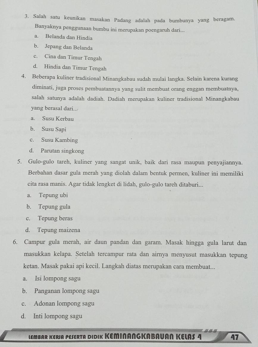 Salah satu keunikan masakan Padang adalah pada bumbunya yang beragam.
Banyaknya penggunaan bumbu ini merupakan poengaruh dari...
a. Belanda dan Hindia
b. Jepang dan Belanda
c. Cina dan Timur Tengah
d. Hindia dan Timur Tengah
4. Beberapa kuliner tradisional Minangkabau sudah mulai langka. Selain karena kurang
diminati, juga proses pembuatannya yang sulit membuat orang enggan membuatnya,
salah satunya adalah dadiah. Dadiah merupakan kuliner tradisional Minangkabau
yang berasal dari...
a. Susu Kerbau
b. Susu Sapi
c. Susu Kambing
d. Parutan singkong
5. Gulo-gulo tareh, kuliner yang sangat unik, baik dari rasa maupun penyajiannya.
Berbahan dasar gula merah yang diolah dalam bentuk permen, kuliner ini memiliki
cita rasa manis. Agar tidak lengket di lidah, gulo-gulo tareh ditaburi...
a. Tepung ubi
b. Tepung gula
c. Tepung beras
d. Tepung maizena
6. Campur gula merah, air daun pandan dan garam. Masak hingga gula larut dan
masukkan kelapa. Setelah tercampur rata dan airnya menyusut masukkan tepung
ketan. Masak pakai api kecil. Langkah diatas merupakan cara membuat...
a. Isi lompong sagu
b. Panganan lompong sagu
c. Adonan lompong sagu
d. Inti lompong sagu
LEMBAR KERJA PESERTA DIDIK KEMINANGKABAUAN KELAS 4 47