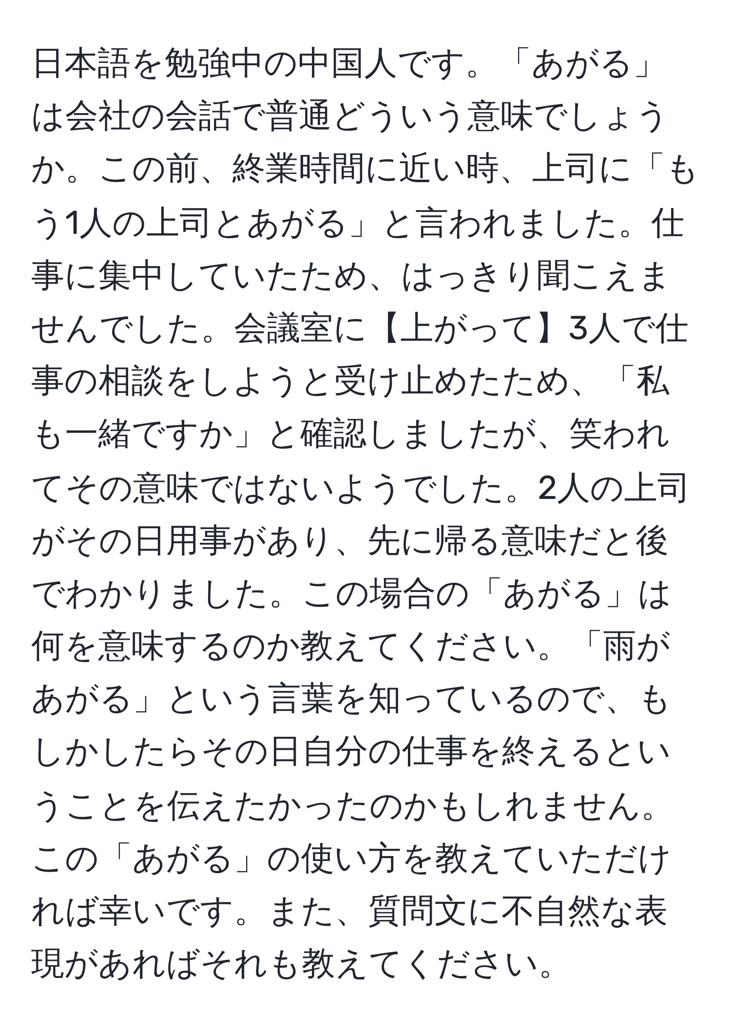 日本語を勉強中の中国人です。「あがる」は会社の会話で普通どういう意味でしょうか。この前、終業時間に近い時、上司に「もう1人の上司とあがる」と言われました。仕事に集中していたため、はっきり聞こえませんでした。会議室に【上がって】3人で仕事の相談をしようと受け止めたため、「私も一緒ですか」と確認しましたが、笑われてその意味ではないようでした。2人の上司がその日用事があり、先に帰る意味だと後でわかりました。この場合の「あがる」は何を意味するのか教えてください。「雨があがる」という言葉を知っているので、もしかしたらその日自分の仕事を終えるということを伝えたかったのかもしれません。この「あがる」の使い方を教えていただければ幸いです。また、質問文に不自然な表現があればそれも教えてください。