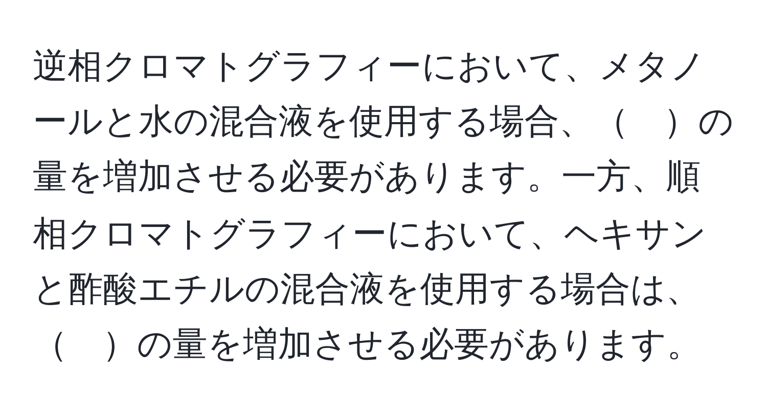 逆相クロマトグラフィーにおいて、メタノールと水の混合液を使用する場合、　の量を増加させる必要があります。一方、順相クロマトグラフィーにおいて、ヘキサンと酢酸エチルの混合液を使用する場合は、　の量を増加させる必要があります。