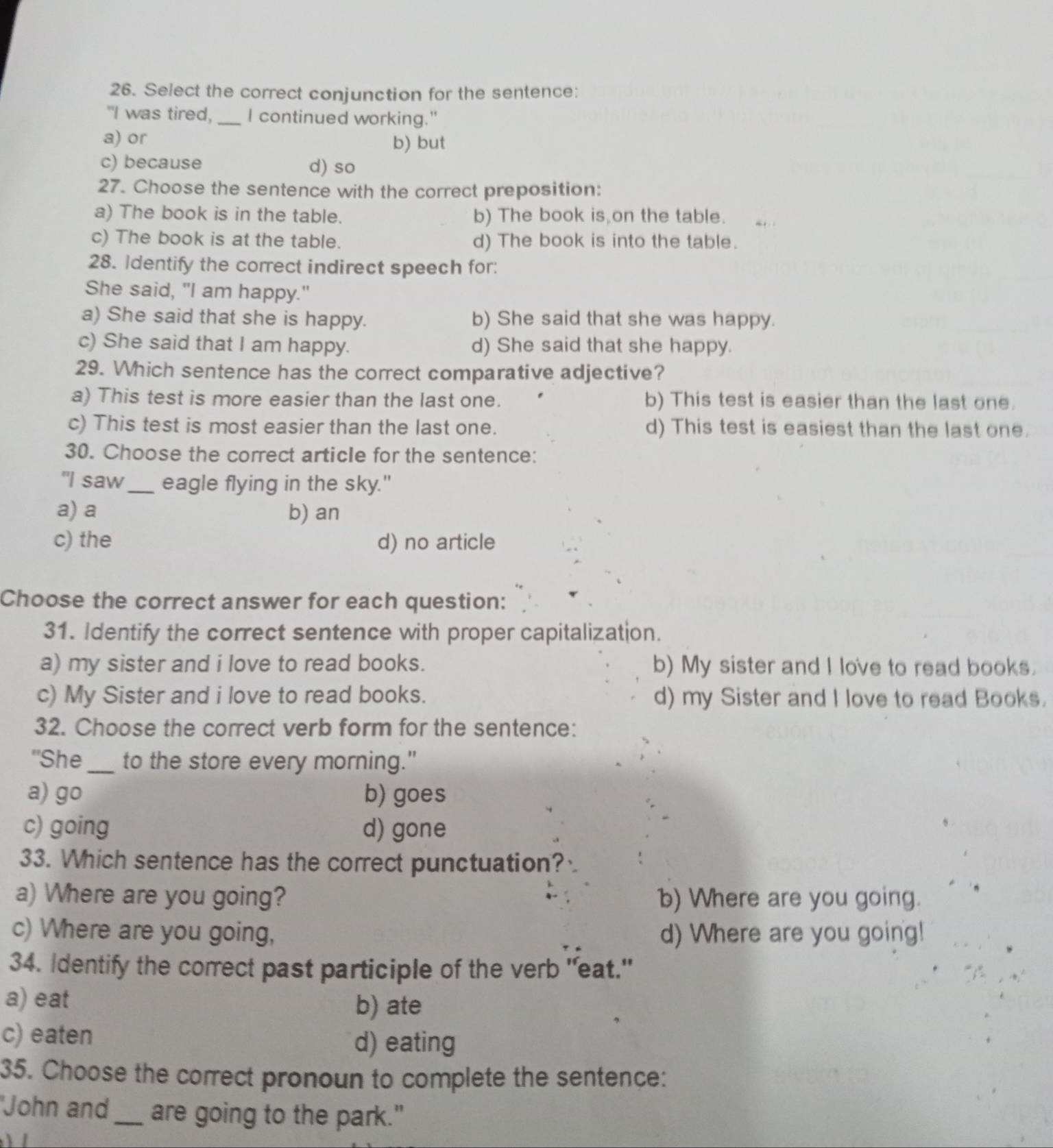 Select the correct conjunction for the sentence:
"I was tired,_ I continued working."
a) or b) but
c) because d) so
27. Choose the sentence with the correct preposition:
a) The book is in the table. b) The book is on the table.
c) The book is at the table. d) The book is into the table.
28. Identify the correct indirect speech for:
She said, "I am happy."
a) She said that she is happy. b) She said that she was happy.
c) She said that I am happy. d) She said that she happy.
29. Which sentence has the correct comparative adjective?
a) This test is more easier than the last one. b) This test is easier than the last one.
c) This test is most easier than the last one. d) This test is easiest than the last one.
30. Choose the correct article for the sentence:
"I saw_ eagle flying in the sky."
a) a b) an
c) the d) no article
Choose the correct answer for each question:
31. Identify the correct sentence with proper capitalization.
a) my sister and i love to read books. b) My sister and I love to read books.
c) My Sister and i love to read books. d) my Sister and I love to read Books.
32. Choose the correct verb form for the sentence:
''She _to the store every morning."
a) go b) goes
c) going d) gone
33. Which sentence has the correct punctuation?
a) Where are you going? b) Where are you going.
c) Where are you going, d) Where are you going!
34. Identify the correct past participle of the verb "eat."
a) eat
b) ate
c) eaten d) eating
35. Choose the correct pronoun to complete the sentence:
'John and _are going to the park."