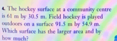 The hockey surface at a community centre 
is 61 m by 30.5 m. Field hockey is played 
outdoors on a surface 91.5 m by 54.9 m. 
Which surface has the larger area and by 
how much?