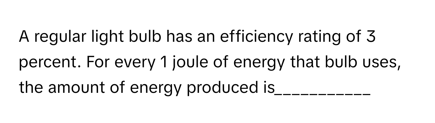 A regular light bulb has an efficiency rating of 3 percent. For every 1 joule of energy that bulb uses, the amount of energy produced is___________