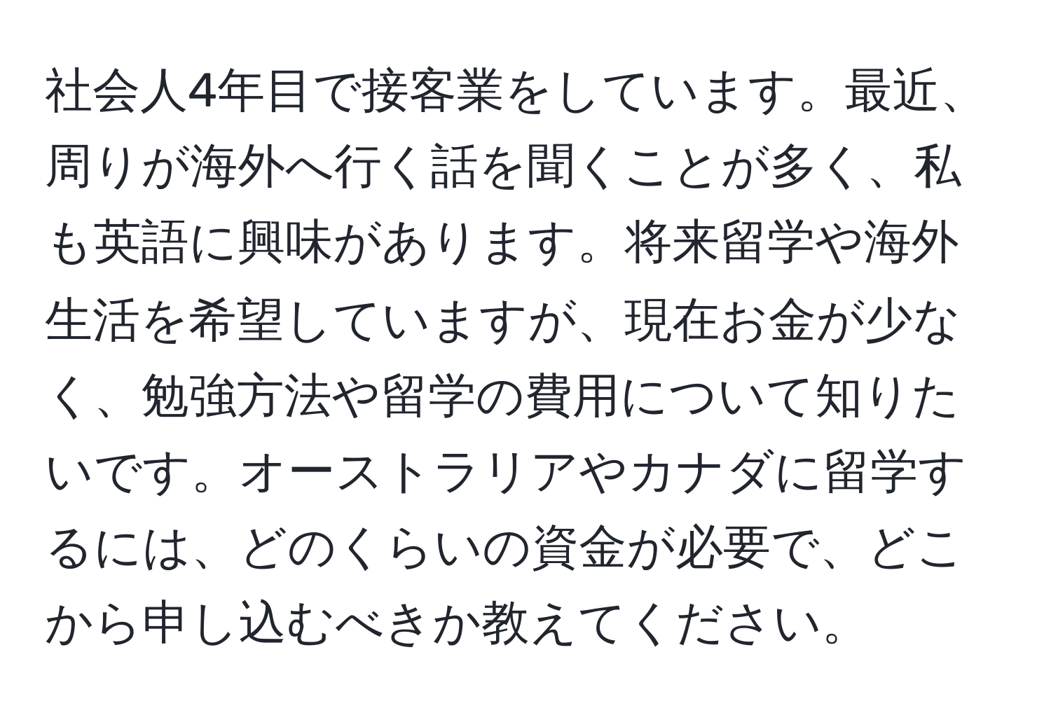 社会人4年目で接客業をしています。最近、周りが海外へ行く話を聞くことが多く、私も英語に興味があります。将来留学や海外生活を希望していますが、現在お金が少なく、勉強方法や留学の費用について知りたいです。オーストラリアやカナダに留学するには、どのくらいの資金が必要で、どこから申し込むべきか教えてください。