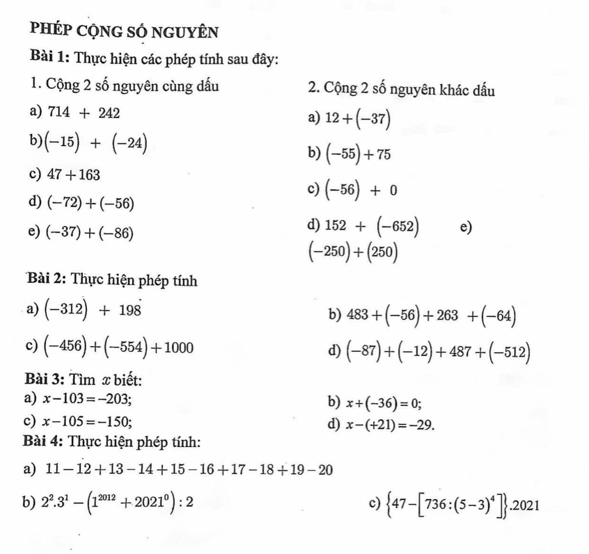 pHÉP CQNG SÓ nGUYÊN 
Bài 1: Thực hiện các phép tính sau đây: 
1. Cộng 2 số nguyên cùng dấu 2. Cộng 2 số nguyên khác dấu 
a) 714+242 a) 12+(-37)
b) (-15)+(-24) b) (-55)+75
c) 47+163
c) (-56)+0
d) (-72)+(-56)
e) (-37)+(-86)
d) 152+(-652) e)
(-250)+(250)
Bài 2: Thực hiện phép tính 
a) (-312)+198 b) 483+(-56)+263+(-64)
c) (-456)+(-554)+1000 d) (-87)+(-12)+487+(-512)
Bài 3: Tìm x biết: 
a) x-103=-203; b) x+(-36)=0; 
c) x-105=-150; d) x-(+21)=-29. 
Bài 4: Thực hiện phép tính: 
a) 11-12+13-14+15-16+17-18+19-20
b) 2^2.3^1-(1^(2012)+2021^0):2  47-[736:(5-3)^4] .2021
c)