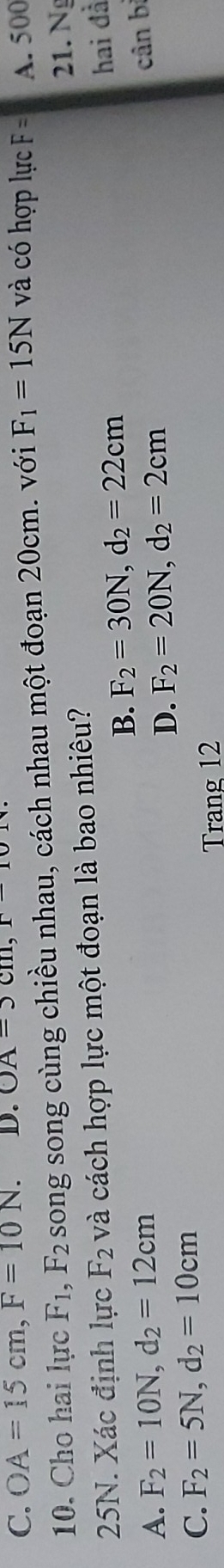 C. OA=15cm, F=10N. D. OA-3cm, và có hợp lực F= A. 500
10. Cho hai lực F_1, F_2 song song cùng chiều nhau, cách nhau một đoạn 20cm. với F_1=15N
25N. Xác định lực F_2 và cách hợp lực một đoạn là bao nhiêu? 21. Ng
B. F_2=30N, d_2=22cm
hai đà
D. cân bị
A. F_2=10N, d_2=12cm F_2=20N, d_2=2cm
C. F_2=5N, d_2=10cm
Trang 12