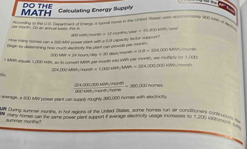 for te Ap 
DO THE 
MATH Calculating Energy Supply 
a 
According to the U.S, Department of Energy, a typical home in the United States uses approxmatally 900 kNh of Mdt 
per morth. On an annual basis, this is
900 kWh/month * 12months/yes of =10,800kWh/year
How many homes can a 500 MW power plant with a 0.9 capacity factor support? 
Begin by determining how much electricity the plant can provide per month :
1 MWh equals 1,000 kWh. so to convert MWh per month into kWh per month, we multiply by 500MW* 24hours/day* 30days/month* 0.9=324,000MWh/month 0.000 (:
324,000MWh/month * 1,000kWh/MWh=324,000,000kWh/month
So,
 (324,000,000kWh/month)/900kWh/month/home =380,000homes
average, a 500 MW power plant can supply roughly 360,000 homes with electricity. 
UR During summer months, in hot regions of the United States, some homes run air conditioners continuously H 
BN many homes can the same power plant support if average electricity usage increases to 1.200 kWh/month duy 
summer months?